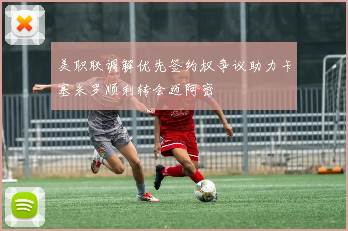 美职联调解优先签约权争议助力卡塞米罗顺利转会迈阿密