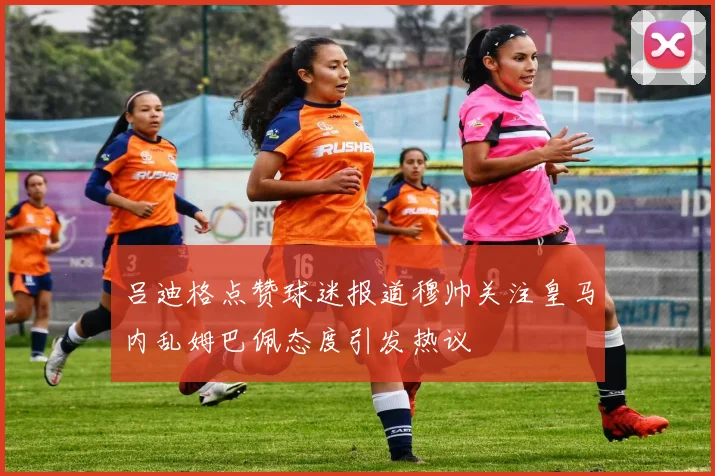 吕迪格点赞球迷报道穆帅关注皇马内乱姆巴佩态度引发热议