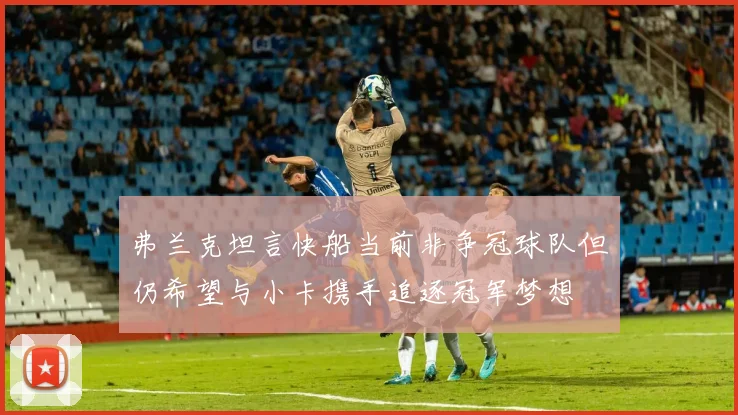 弗兰克坦言快船当前非争冠球队但仍希望与小卡携手追逐冠军梦想