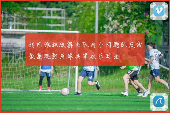 姆巴佩积极解决队内小问题队友常聚集观影看球共享欢乐时光
