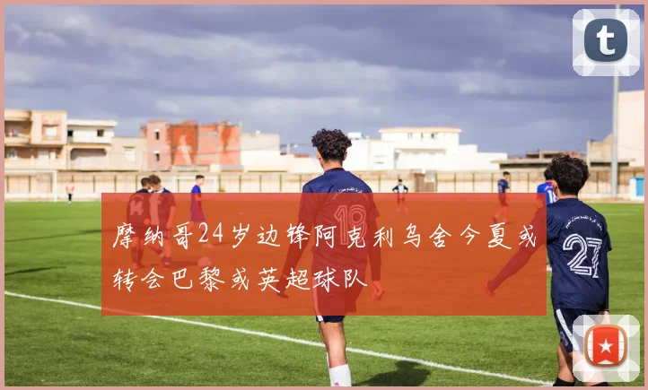 摩纳哥24岁边锋阿克利乌舍今夏或转会巴黎或英超球队