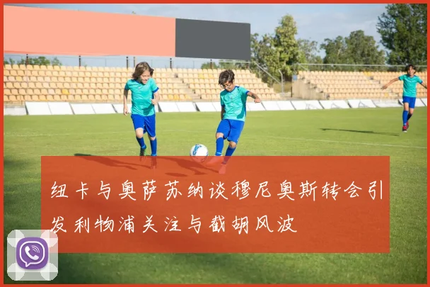 纽卡与奥萨苏纳谈穆尼奥斯转会引发利物浦关注与截胡风波