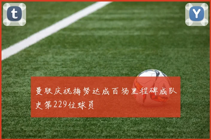 曼联庆祝梅努达成百场里程碑成队史第229位球员