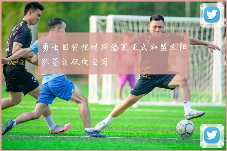勇士旧将帕特斯潘塞正式加盟太阳队签订双向合同