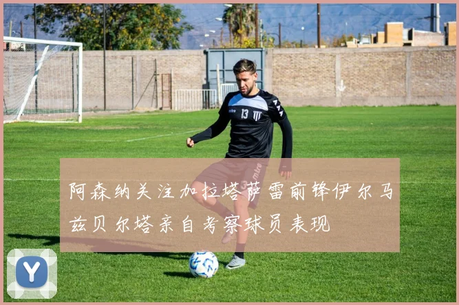 阿森纳关注加拉塔萨雷前锋伊尔马兹贝尔塔亲自考察球员表现