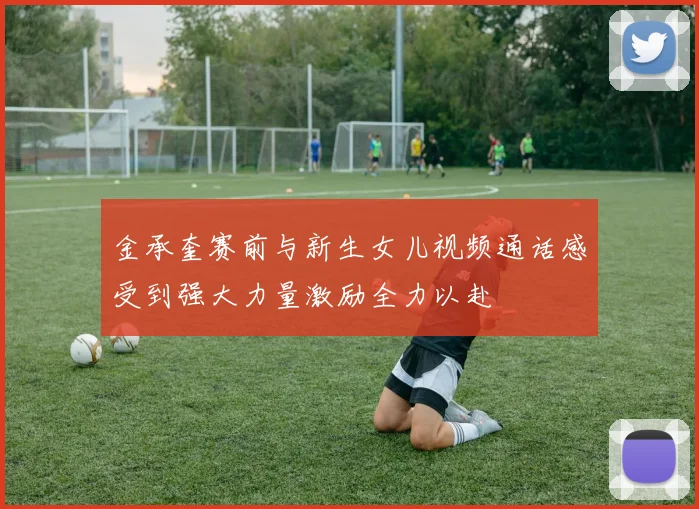 金承奎赛前与新生女儿视频通话感受到强大力量激励全力以赴