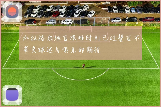 加拉格尔坦言艰难时刻已过誓言不辜负球迷与俱乐部期待