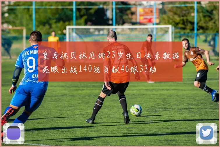 皇马祝贝林厄姆23岁生日快乐数据亮眼出战140场贡献46球33助