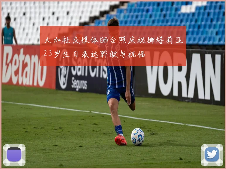 大加社交媒体晒合照庆祝娜塔莉亚23岁生日表达骄傲与祝福