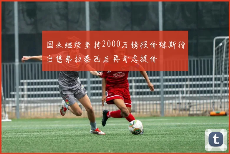 国米继续坚持2000万镑报价琼斯待出售弗拉泰西后再考虑提价