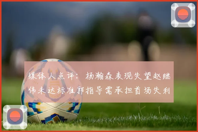 媒体人点评：杨瀚森表现失望赵继伟未达标准郭指导需承担首场失利责任