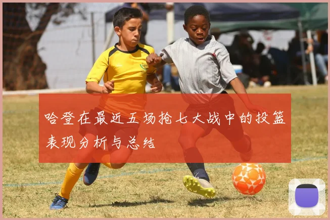 哈登在最近五场抢七大战中的投篮表现分析与总结