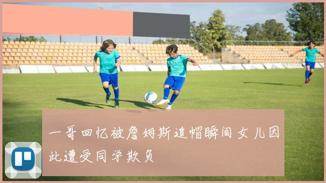 一哥回忆被詹姆斯追帽瞬间女儿因此遭受同学欺负