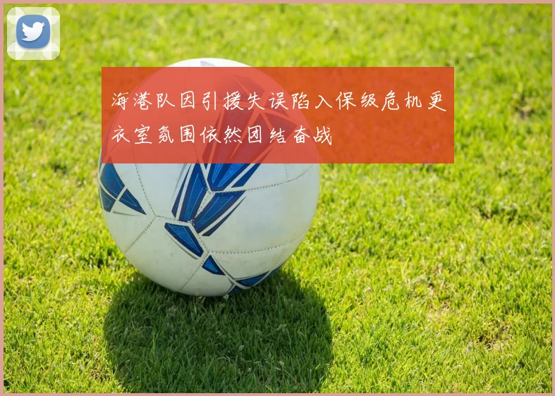 海港队因引援失误陷入保级危机更衣室氛围依然团结奋战