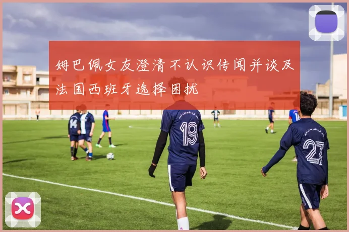 姆巴佩女友澄清不认识传闻并谈及法国西班牙选择困扰