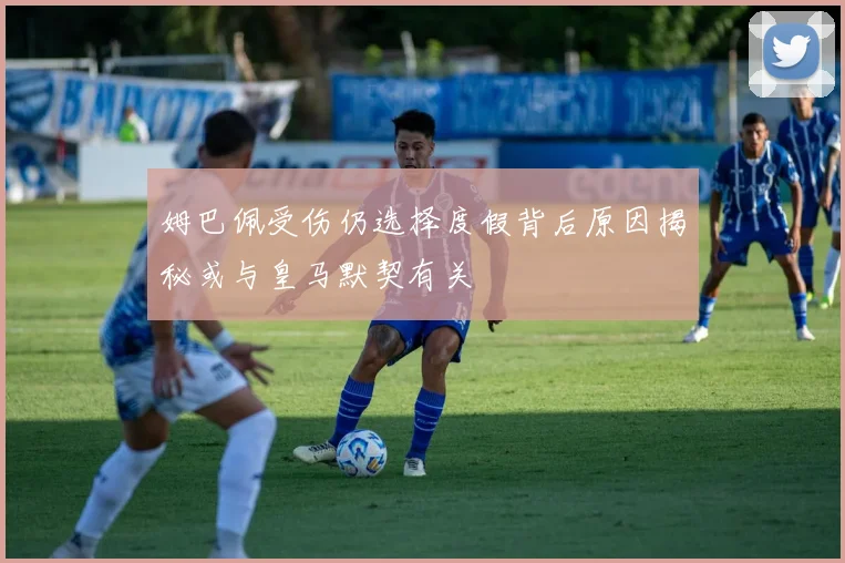 姆巴佩受伤仍选择度假背后原因揭秘或与皇马默契有关
