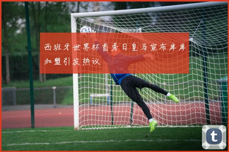 西班牙世界杯首秀日皇马宣布库库加盟引发热议